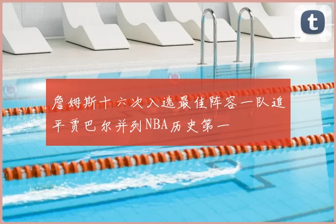 詹姆斯十六次入选最佳阵容一队追平贾巴尔并列NBA历史第一