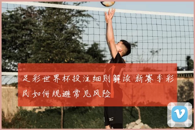 足彩世界杯投注细则解读 新赛季彩民如何规避常见风险