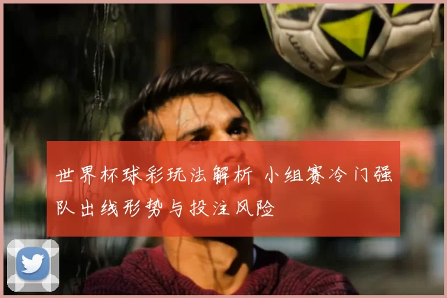 世界杯球彩玩法解析 小组赛冷门强队出线形势与投注风险