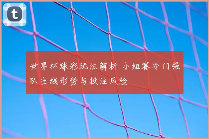 世界杯球彩玩法解析 小组赛冷门强队出线形势与投注风险