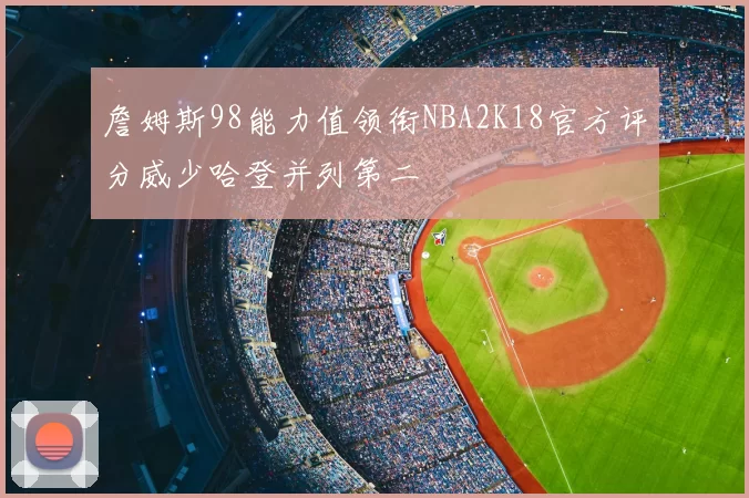 詹姆斯98能力值领衔NBA2K18官方评分威少哈登并列第二