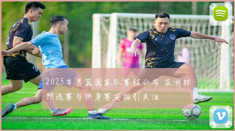 2025年男篮国家队赛程公布 亚洲杯预选赛与热身赛安排引关注