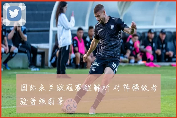 国际米兰欧冠赛程解析 对阵强敌考验晋级前景