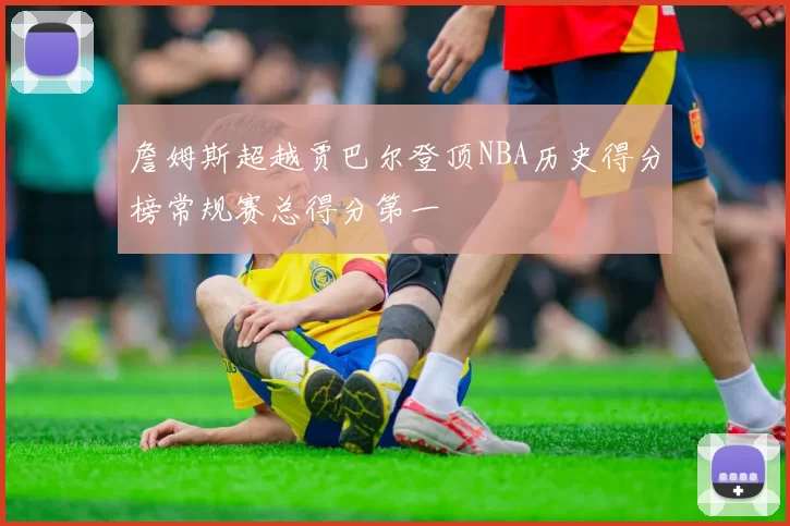 詹姆斯超越贾巴尔登顶NBA历史得分榜常规赛总得分第一