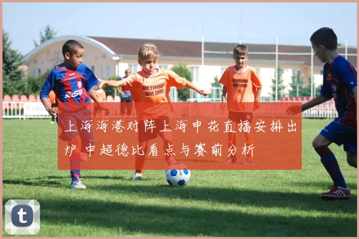 上海海港对阵上海申花直播安排出炉 中超德比看点与赛前分析