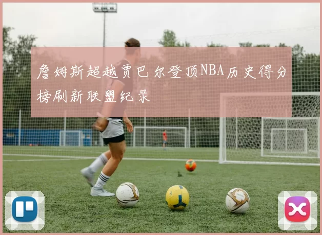詹姆斯超越贾巴尔登顶NBA历史得分榜刷新联盟纪录