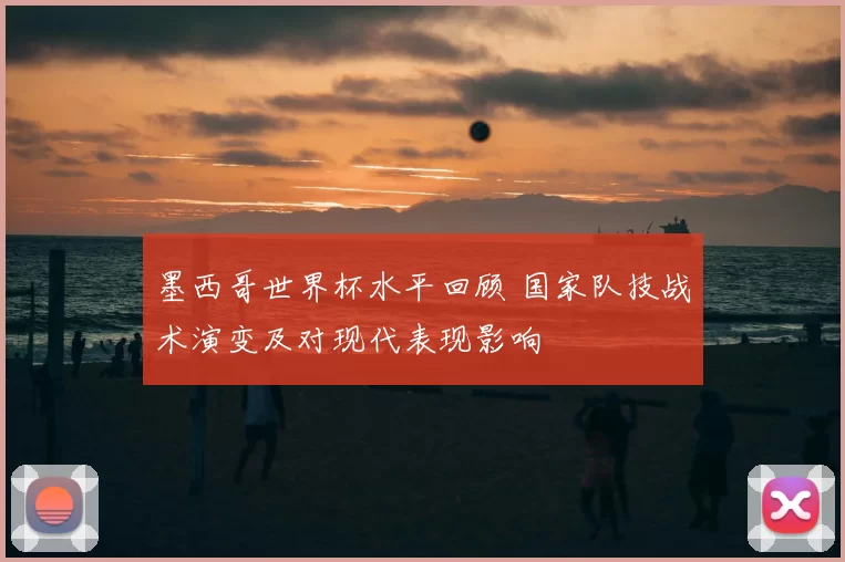 墨西哥世界杯水平回顾 国家队技战术演变及对现代表现影响