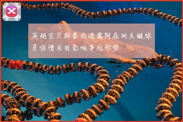 英超宝贝斯泰西透露阿森纳关键球员伤情或将影响争冠形势