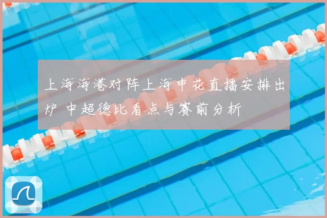 上海海港对阵上海申花直播安排出炉 中超德比看点与赛前分析