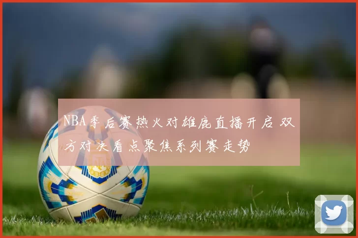 NBA季后赛热火对雄鹿直播开启 双方对决看点聚焦系列赛走势