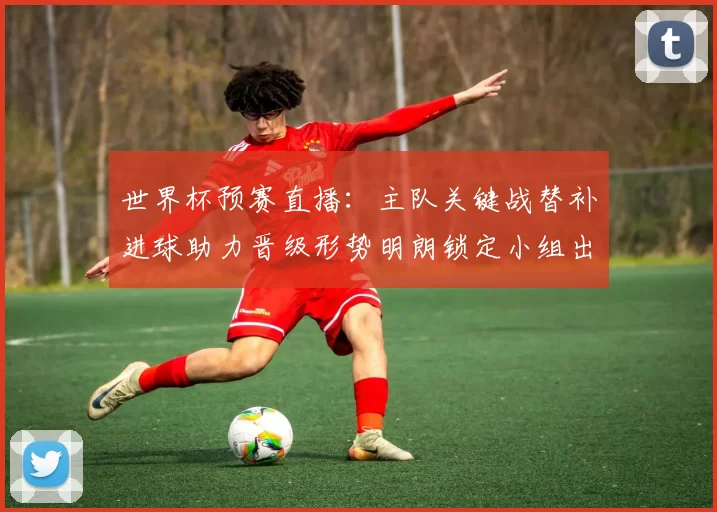 世界杯预赛直播：主队关键战替补进球助力晋级形势明朗锁定小组出线名额