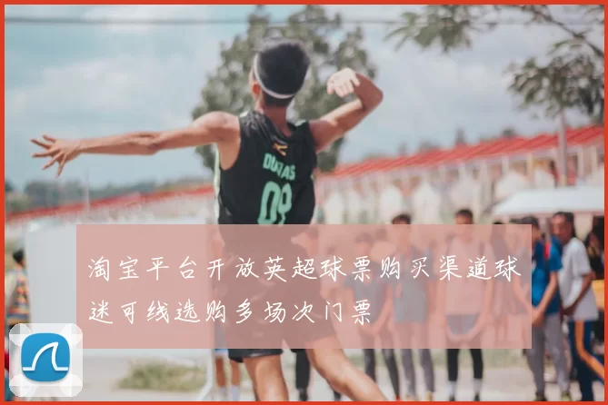 淘宝平台开放英超球票购买渠道球迷可线选购多场次门票