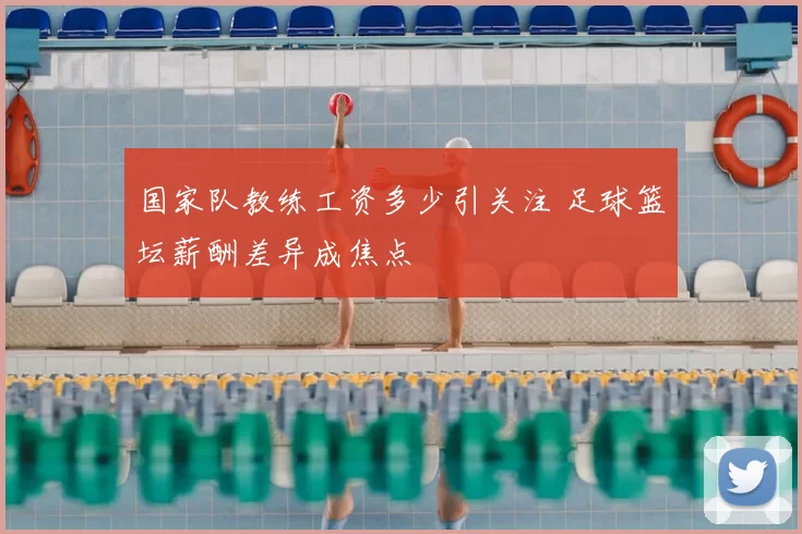 国家队教练工资多少引关注 足球篮坛薪酬差异成焦点