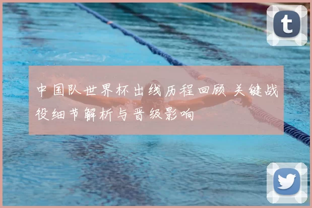 中国队世界杯出线历程回顾 关键战役细节解析与晋级影响