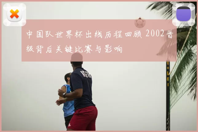 中国队世界杯出线历程回顾 2002晋级背后关键比赛与影响