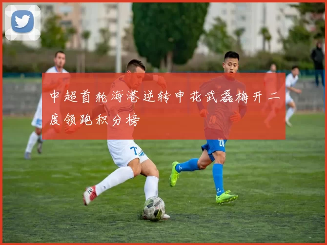 中超首轮海港逆转申花武磊梅开二度领跑积分榜