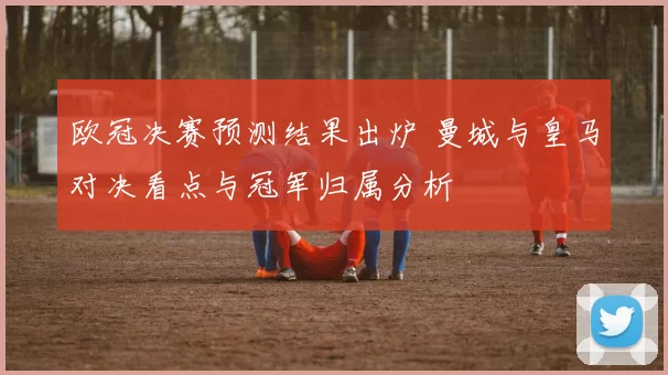 欧冠决赛预测结果出炉 曼城与皇马对决看点与冠军归属分析