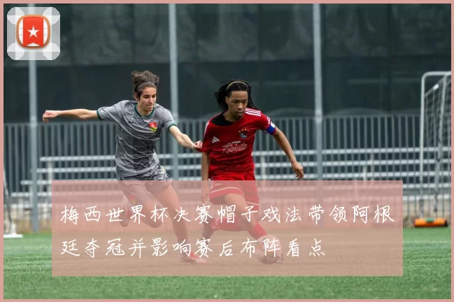 梅西世界杯决赛帽子戏法带领阿根廷夺冠并影响赛后布阵看点