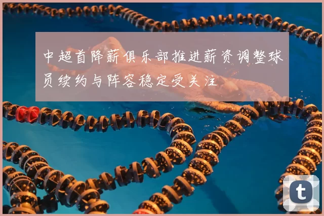 中超首降薪俱乐部推进薪资调整球员续约与阵容稳定受关注