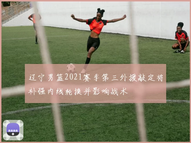辽宁男篮2021赛季第三外援敲定将补强内线轮换并影响战术