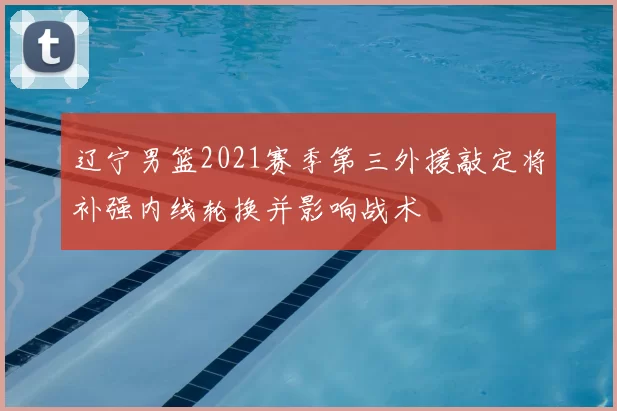 辽宁男篮2021赛季第三外援敲定将补强内线轮换并影响战术