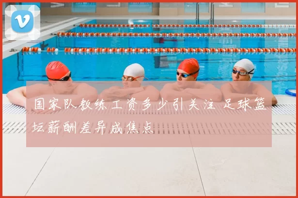 国家队教练工资多少引关注 足球篮坛薪酬差异成焦点