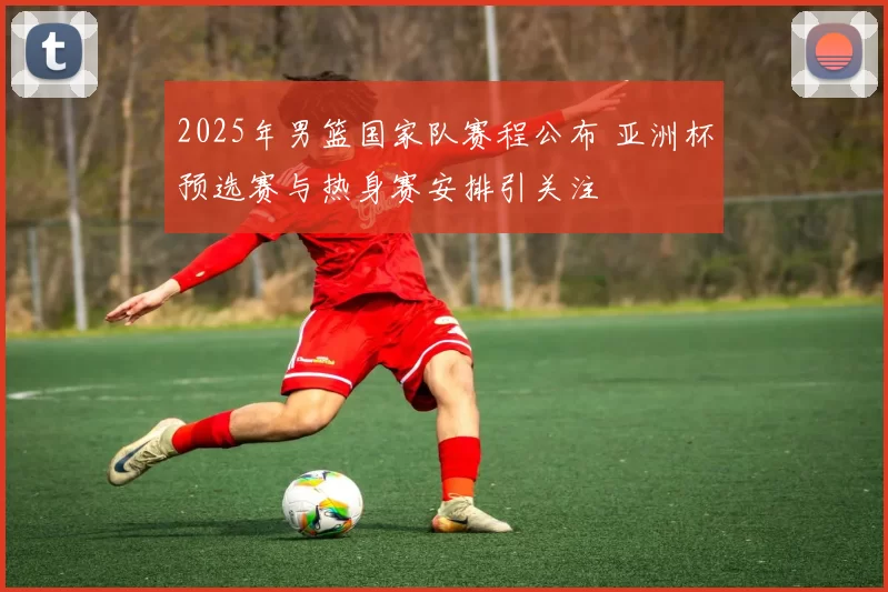 2025年男篮国家队赛程公布 亚洲杯预选赛与热身赛安排引关注